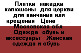 Платки (накидки-капюшоны) для церкви для венчания или крещения › Цена ­ 700 - Московская обл. Одежда, обувь и аксессуары » Женская одежда и обувь   